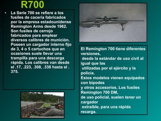 R700 La Serie 700 se refiere a los fusiles de cacería fabricados por la empresa estadounidense Remington Arms desde 1962. Son fusiles de cerrojo fabricados para emplear diversos calibres de munición. Poseen un cargador interno fijo de 3, 4 o 5 cartuchos que en ocasiones suele llevar una trampilla para una descarga rápida. Los calibres van desde el .17, .223, .308, .338 hasta el .375. El Remington 700 tiene diferentes versiones, desde la estándar de uso civil al igual que las utilizadas por el ejército y la policía.  Estos modelos vienen equipados con bípodes  y otros accesorios. Los fusiles Remington 700 DM,  de uso policial, suelen tener un cargador extraíble, para una rápida recarga. 