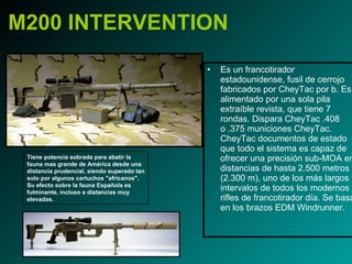 M200 INTERVENTION Es un francotirador estadounidense, fusil de cerrojo fabricados por CheyTac por b. Es alimentado por una sola pila extraíble revista, que tiene 7 rondas. Dispara CheyTac .408 o .375 municiones CheyTac. CheyTac documentos de estado que todo el sistema es capaz de ofrecer una precisión sub-MOA en distancias de hasta 2.500 metros (2.300 m), uno de los más largos intervalos de todos los modernos rifles de francotirador día. Se basa en los brazos EDM Windrunner.  Tiene potencia sobrada para abatir la fauna mas grande de América desde una distancia prudencial, siendo superado tan solo por algunos cartuchos "africanos". Su efecto sobre la fauna Española es fulminante, incluso a distancias muy elevadas. 