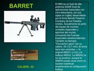 BARRET El M82 es un fusil de alta potencia SASR (fusil de aplicaciones especiales con mira telescópica, por sus siglas en inglés) desarrollado por la firma Barrett Firearms Company de los Estados Unidos. Actualmente es parte del equipo de muchas unidades especiales y ejércitos del mundo, incluyendo las Fuerzas Especiales estadounidenses. También es llamado "Cincuenta Ligero" por su calibre .50 (12,7 mm). El arma tiene dos variantes — la original M82A1 (y A3) y la bullpup M82A2. La M82A2 ya no se produce, aunque la XM500 puede verse como su sucesor espiritual, empleándose la configuración bullpup. CALIBRE .50 