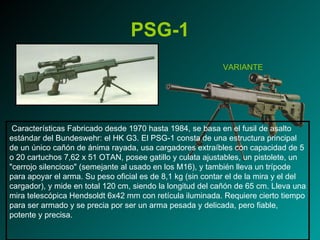 PSG-1 Características Fabricado desde 1970 hasta 1984, se basa en el fusil de asalto estándar del Bundeswehr: el HK G3. El PSG-1 consta de una estructura principal de un único cañón de ánima rayada, usa cargadores extraíbles con capacidad de 5 o 20 cartuchos 7,62 x 51 OTAN, posee gatillo y culata ajustables, un pistolete, un "cerrojo silencioso" (semejante al usado en los M16), y también lleva un trípode para apoyar el arma. Su peso oficial es de 8,1 kg (sin contar el de la mira y el del cargador), y mide en total 120 cm, siendo la longitud del cañón de 65 cm. Lleva una mira telescópica Hendsoldt 6x42 mm con retícula iluminada. Requiere cierto tiempo para ser armado y se precia por ser un arma pesada y delicada, pero fiable, potente y precisa. VARIANTE 