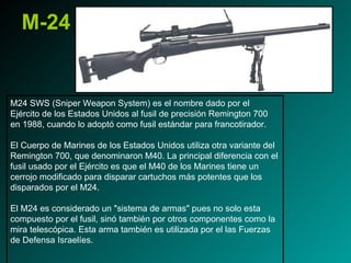 M-24 M24 SWS (Sniper Weapon System) es el nombre dado por el Ejército de los Estados Unidos al fusil de precisión Remington 700 en 1988, cuando lo adoptó como fusil estándar para francotirador. El Cuerpo de Marines de los Estados Unidos utiliza otra variante del Remington 700, que denominaron M40. La principal diferencia con el fusil usado por el Ejército es que el M40 de los Marines tiene un cerrojo modificado para disparar cartuchos más potentes que los disparados por el M24. El M24 es considerado un "sistema de armas" pues no solo esta compuesto por el fusil, sinó también por otros componentes como la mira telescópica. Esta arma también es utilizada por el las Fuerzas de Defensa Israelíes. 