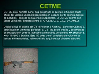 CETME CETME es el nombre por el cual se conoce el que fue el fusil de asalto oficial del Ejército Español desarrollado en España por la agencia Centro de Estudios Técnicos de Materiales Especiales. El CETME cuenta con varias versiones, similares entre sí: A, A1, B, C, E, L, LC, LV, AMELI. Debido a que el diseño del G3 (o Heckler & Koch G3) parte del CETME B, éstos guardan un franco parecido. El CETME B fue creado y desarrollado en colaboración entre la fabricante alemana de armamento HK (Heckler & Koch GmbH) y España. Este G3 goza de un considerable volumen de ventas internacionales, habiendo sido adquirido por diversos ejércitos. 
