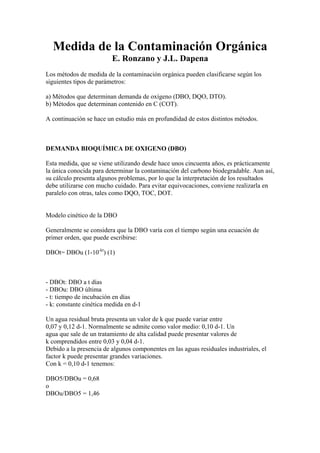 Medida de la Contaminación Orgánica
E. Ronzano y J.L. Dapena
Los métodos de medida de la contaminación orgánica pueden clasificarse según los
siguientes tipos de parámetros:
a) Métodos que determinan demanda de oxígeno (DBO, DQO, DTO).
b) Métodos que determinan contenido en C (COT).
A continuación se hace un estudio más en profundidad de estos distintos métodos.
DEMANDA BIOQUÍMICA DE OXIGENO (DBO)
Esta medida, que se viene utilizando desde hace unos cincuenta años, es prácticamente
la única conocida para determinar la contaminación del carbono biodegradable. Aun así,
su cálculo presenta algunos problemas, por lo que la interpretación de los resultados
debe utilizarse con mucho cuidado. Para evitar equivocaciones, conviene realizarla en
paralelo con otras, tales como DQO, TOC, DOT.
Modelo cinético de la DBO
Generalmente se considera que la DBO varía con el tiempo según una ecuación de
primer orden, que puede escribirse:
DBOt= DBOu (1-10-kt
) (1)
- DBOt: DBO a t días
- DBOu: DBO última
- t: tiempo de incubación en días
- k: constante cinética medida en d-1
Un agua residual bruta presenta un valor de k que puede variar entre
0,07 y 0,12 d-1. Normalmente se admite como valor medio: 0,10 d-1. Un
agua que sale de un tratamiento de alta calidad puede presentar valores de
k comprendidos entre 0,03 y 0,04 d-1.
Debido a la presencia de algunos componentes en las aguas residuales industriales, el
factor k puede presentar grandes variaciones.
Con k = 0,10 d-1 tenemos:
DBO5/DBOu = 0,68
o
DBOu/DBO5 = 1,46
 