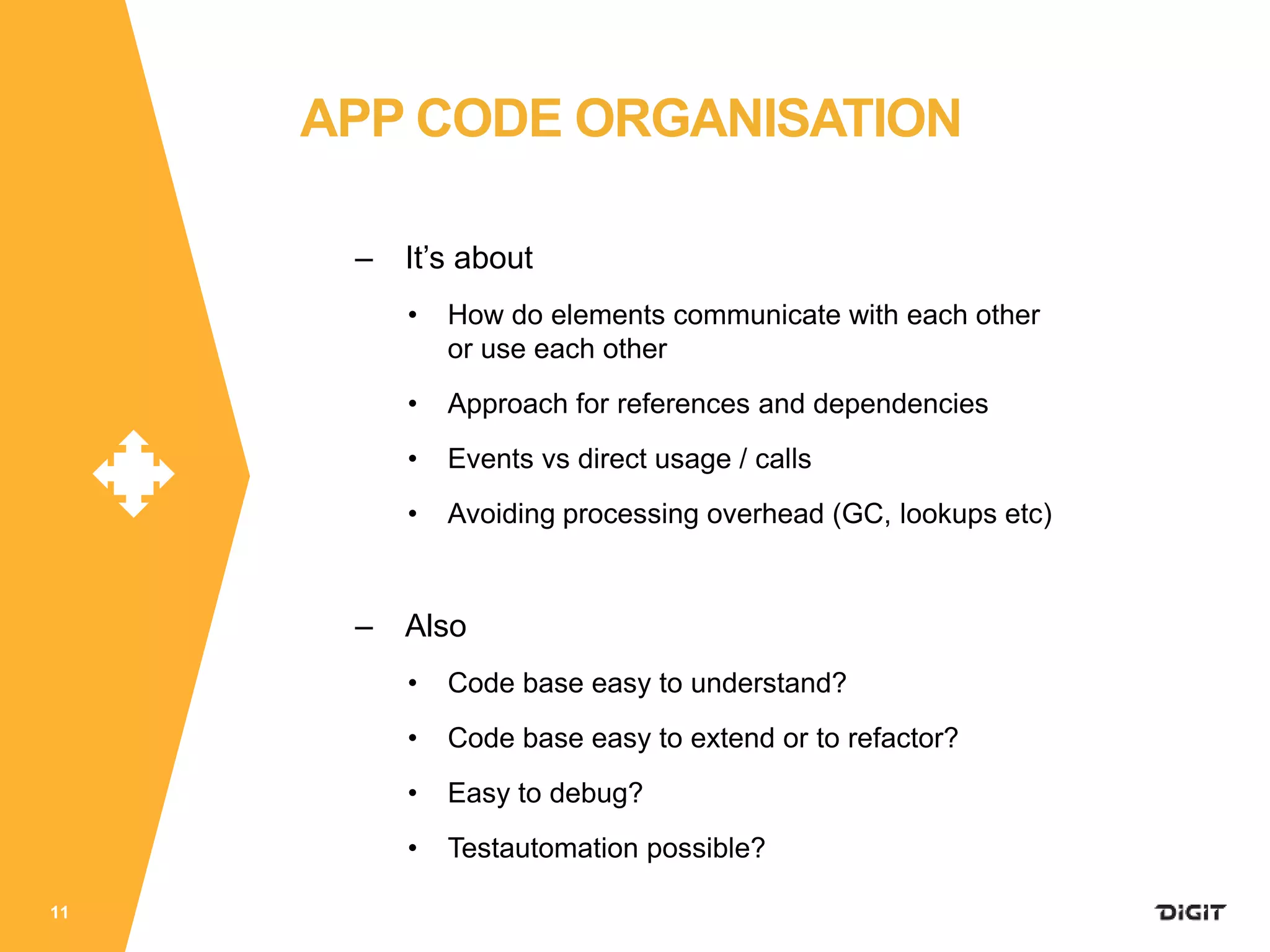 – It’s about
• How do elements communicate with each other
or use each other
• Approach for references and dependencies
• Events vs direct usage / calls
• Avoiding processing overhead (GC, lookups etc)
– Also
• Code base easy to understand?
• Code base easy to extend or to refactor?
• Easy to debug?
• Testautomation possible?
11
APP CODE ORGANISATION
 