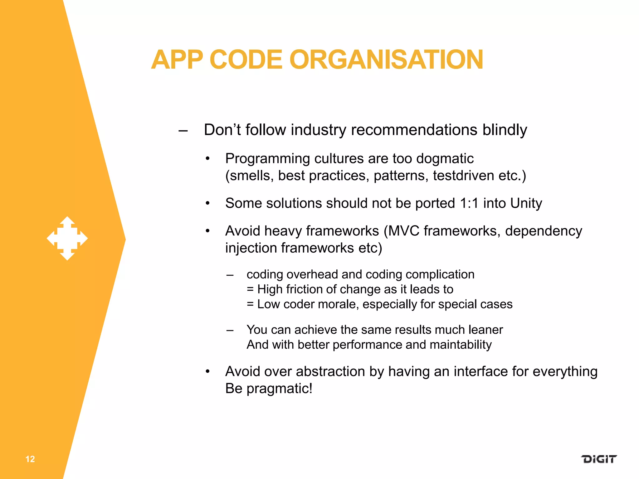 – Don’t follow industry recommendations blindly
• Programming cultures are too dogmatic
(smells, best practices, patterns, testdriven etc.)
• Some solutions should not be ported 1:1 into Unity
• Avoid heavy frameworks (MVC frameworks, dependency
injection frameworks etc)
– coding overhead and coding complication
= High friction of change as it leads to
= Low coder morale, especially for special cases
– You can achieve the same results much leaner
And with better performance and maintability
• Avoid over abstraction by having an interface for everything
Be pragmatic!
12
APP CODE ORGANISATION
 