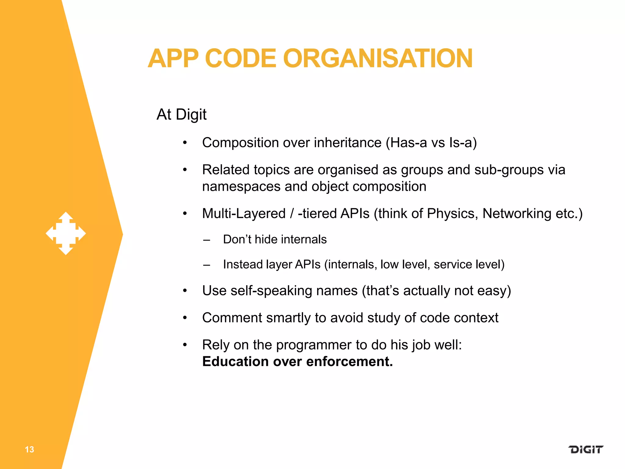 At Digit
• Composition over inheritance (Has-a vs Is-a)
• Related topics are organised as groups and sub-groups via
namespaces and object composition
• Multi-Layered / -tiered APIs (think of Physics, Networking etc.)
– Don’t hide internals
– Instead layer APIs (internals, low level, service level)
• Use self-speaking names (that’s actually not easy)
• Comment smartly to avoid study of code context
• Rely on the programmer to do his job well:
Education over enforcement.
13
APP CODE ORGANISATION
 