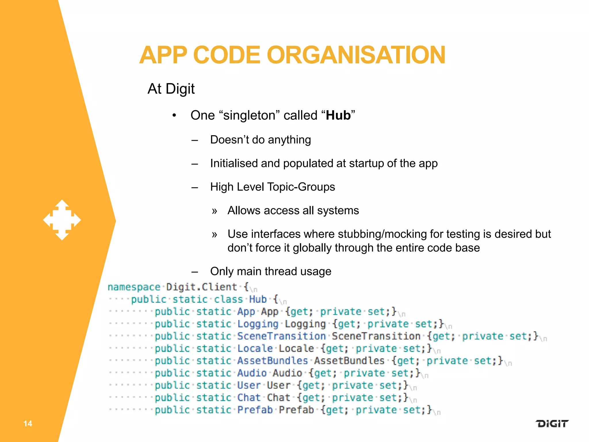 At Digit
• One “singleton” called “Hub”
– Doesn’t do anything
– Initialised and populated at startup of the app
– High Level Topic-Groups
» Allows access all systems
» Use interfaces where stubbing/mocking for testing is desired but
don’t force it globally through the entire code base
– Only main thread usage
14
APP CODE ORGANISATION
 