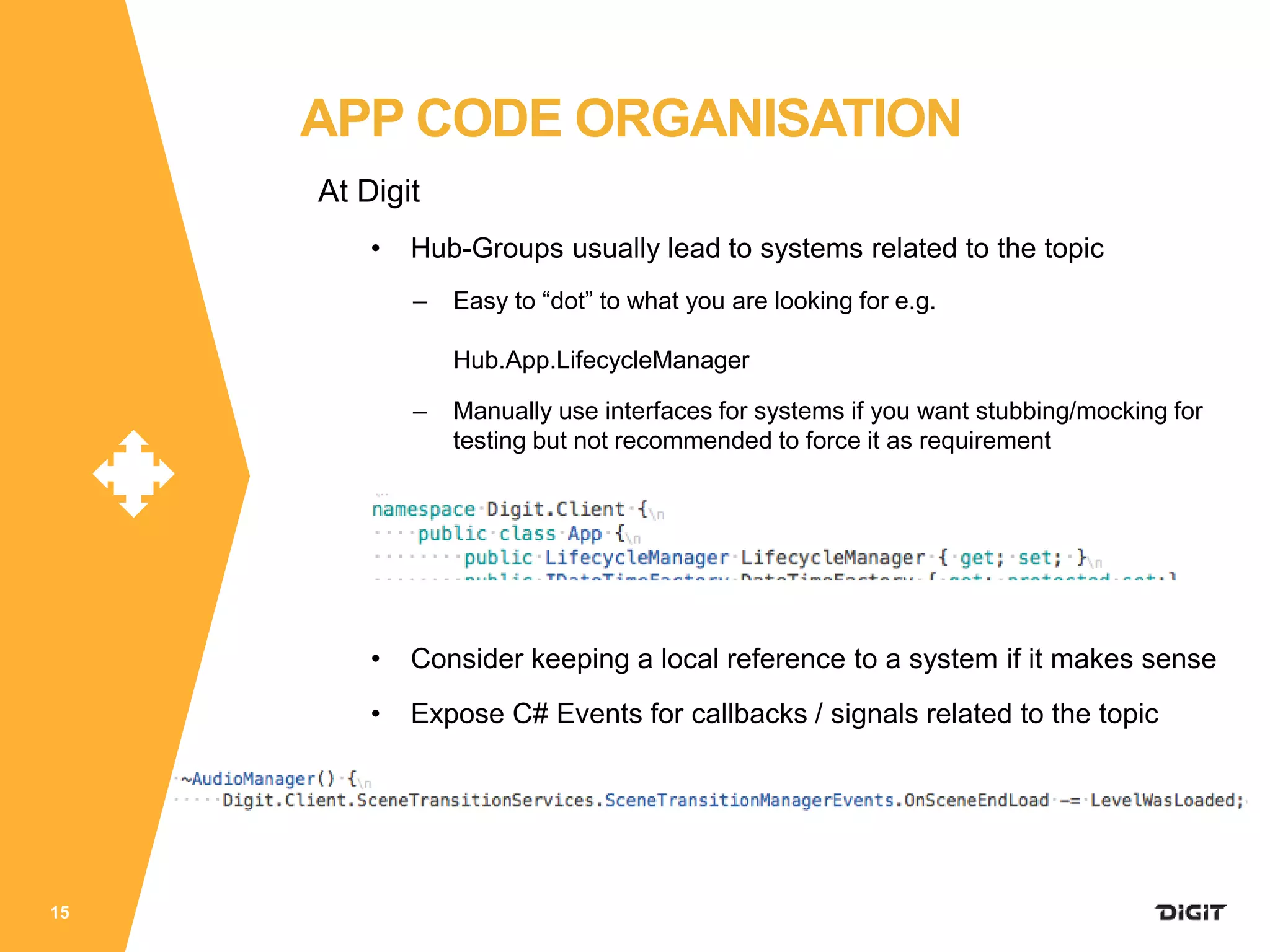 At Digit
• Hub-Groups usually lead to systems related to the topic
– Easy to “dot” to what you are looking for e.g.
Hub.App.LifecycleManager
– Manually use interfaces for systems if you want stubbing/mocking for
testing but not recommended to force it as requirement
• Consider keeping a local reference to a system if it makes sense
• Expose C# Events for callbacks / signals related to the topic
15
APP CODE ORGANISATION
 