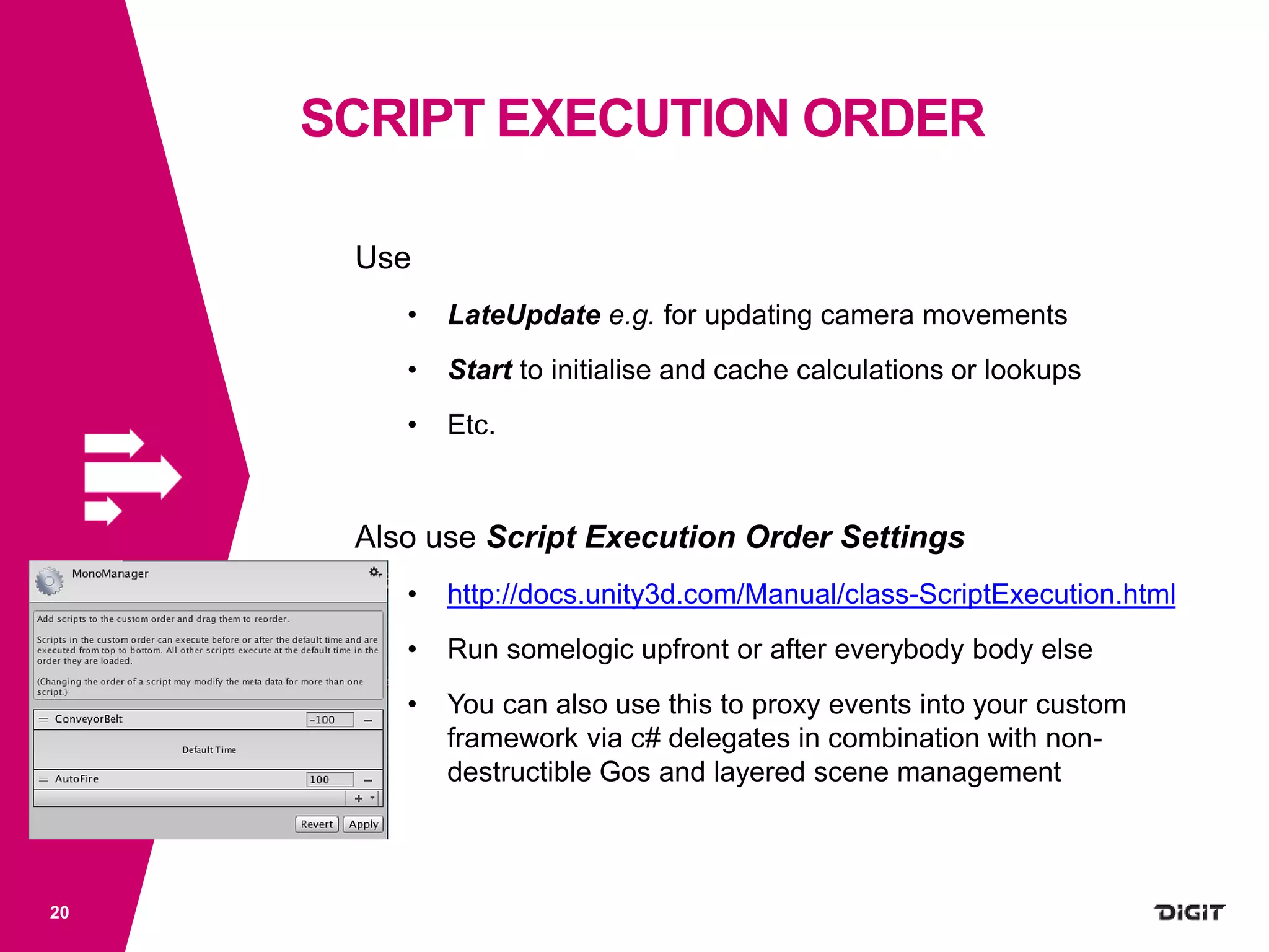 SCRIPT EXECUTION ORDER
20
Use
• LateUpdate e.g. for updating camera movements
• Start to initialise and cache calculations or lookups
• Etc.
Also use Script Execution Order Settings
• http://docs.unity3d.com/Manual/class-ScriptExecution.html
• Run somelogic upfront or after everybody body else
• You can also use this to proxy events into your custom
framework via c# delegates in combination with non-
destructible Gos and layered scene management
 
