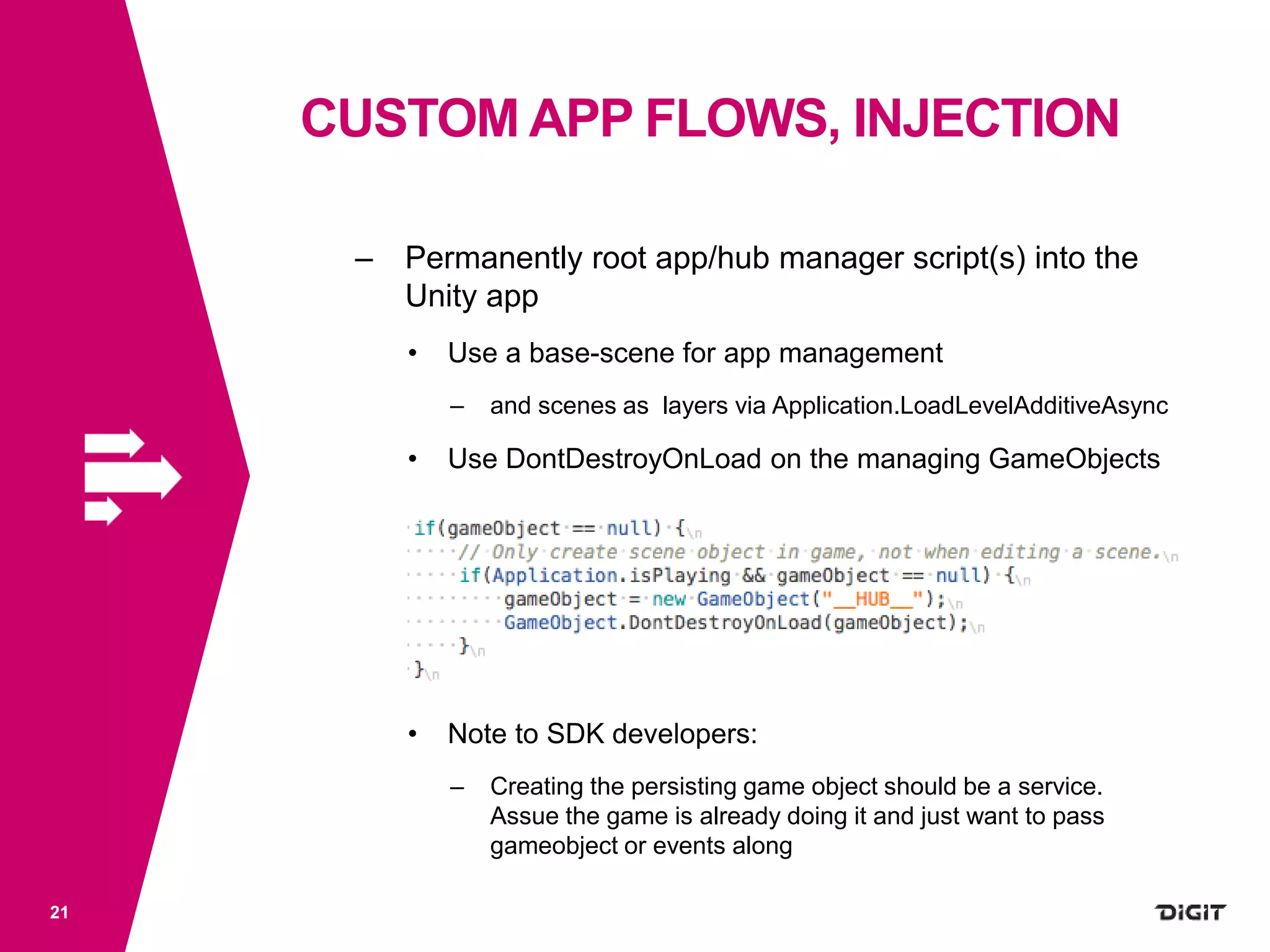 CUSTOM APP FLOWS, INJECTION
21
– Permanently root app/hub manager script(s) into the
Unity app
• Use a base-scene for app management
– and scenes as layers via Application.LoadLevelAdditiveAsync
• Use DontDestroyOnLoad on the managing GameObjects
• Note to SDK developers:
– Creating the persisting game object should be a service.
Assue the game is already doing it and just want to pass
gameobject or events along
 