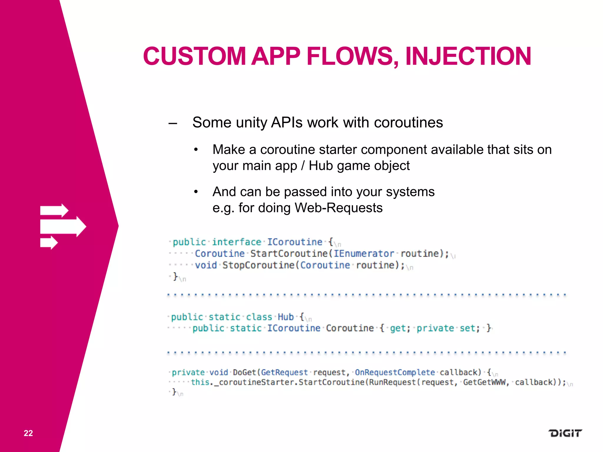 CUSTOM APP FLOWS, INJECTION
22
– Some unity APIs work with coroutines
• Make a coroutine starter component available that sits on
your main app / Hub game object
• And can be passed into your systems
e.g. for doing Web-Requests
 