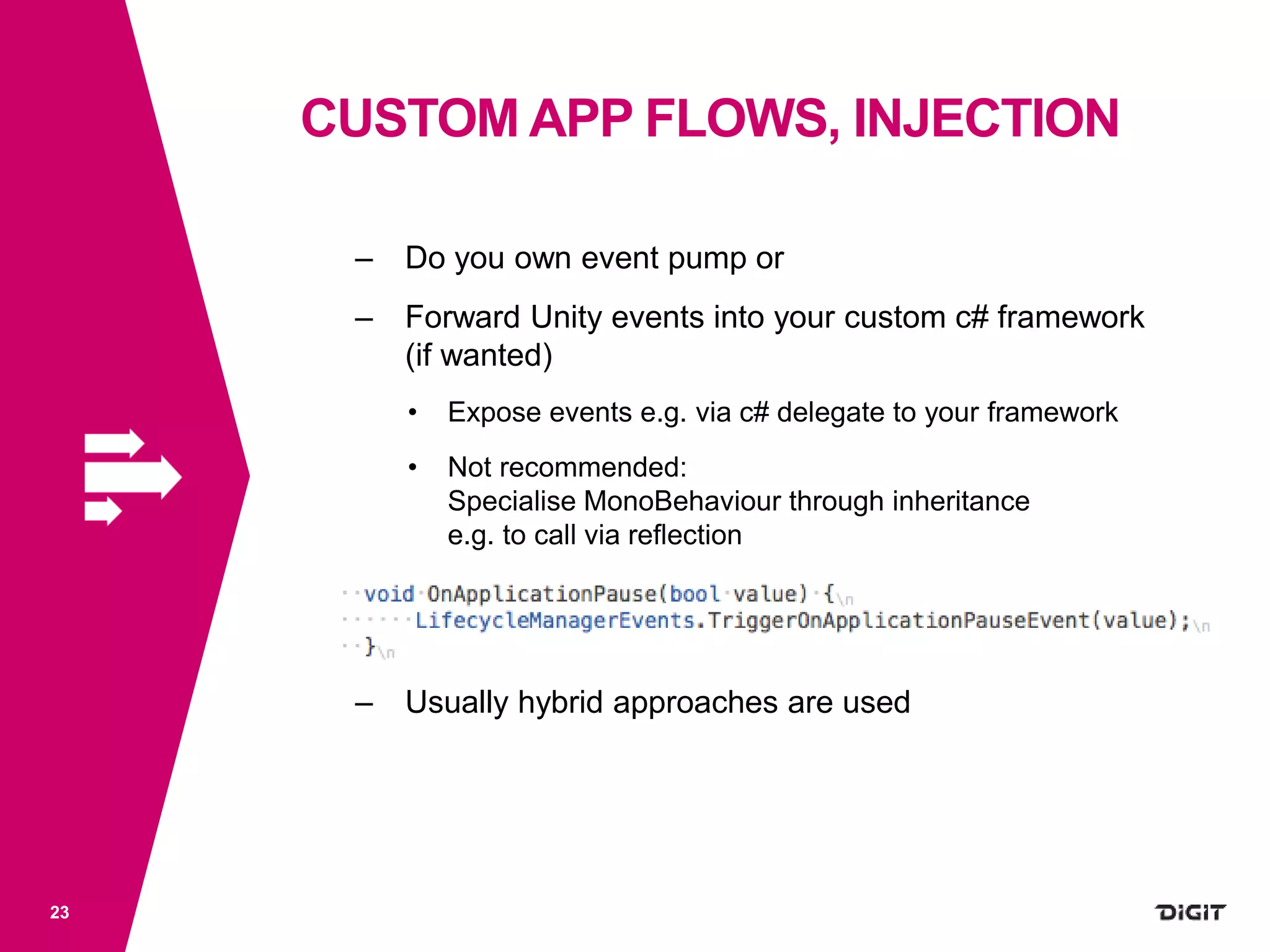 CUSTOM APP FLOWS, INJECTION
23
– Do you own event pump or
– Forward Unity events into your custom c# framework
(if wanted)
• Expose events e.g. via c# delegate to your framework
• Not recommended:
Specialise MonoBehaviour through inheritance
e.g. to call via reflection
– Usually hybrid approaches are used
 
