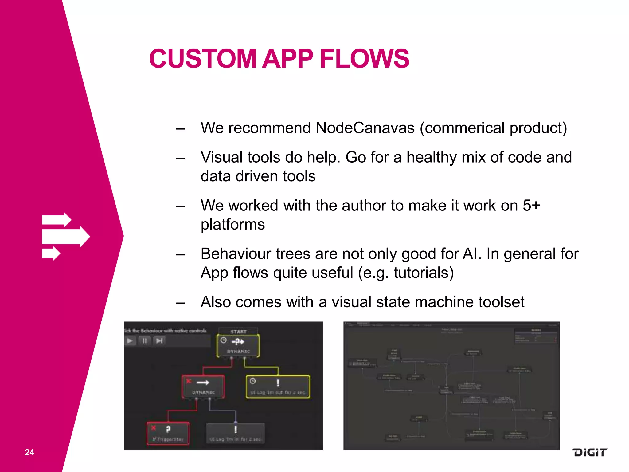 CUSTOM APP FLOWS
24
– We recommend NodeCanavas (commerical product)
– Visual tools do help. Go for a healthy mix of code and
data driven tools
– We worked with the author to make it work on 5+
platforms
– Behaviour trees are not only good for AI. In general for
App flows quite useful (e.g. tutorials)
– Also comes with a visual state machine toolset
 