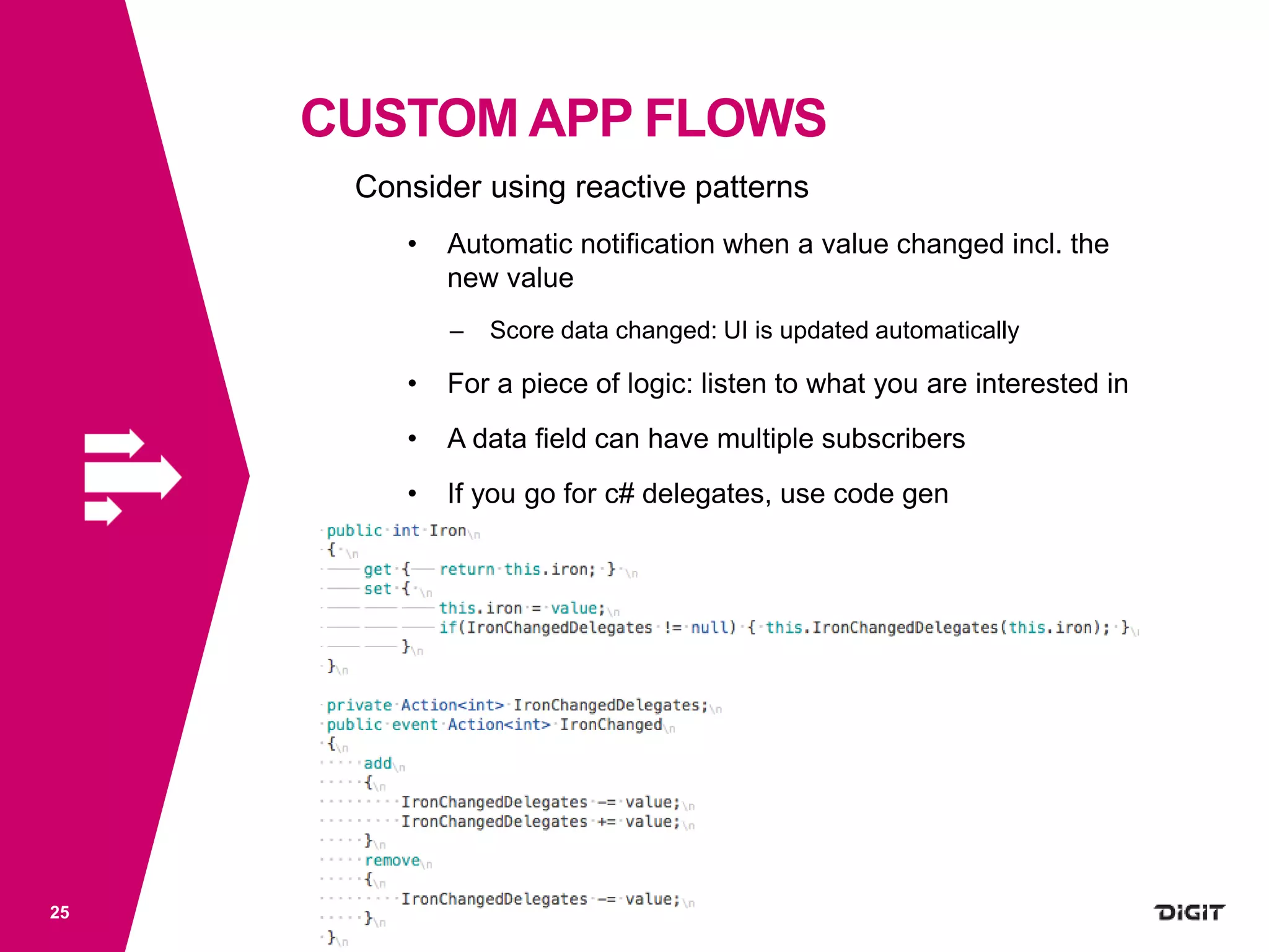 CUSTOM APP FLOWS
25
Consider using reactive patterns
• Automatic notification when a value changed incl. the
new value
– Score data changed: UI is updated automatically
• For a piece of logic: listen to what you are interested in
• A data field can have multiple subscribers
• If you go for c# delegates, use code gen
 