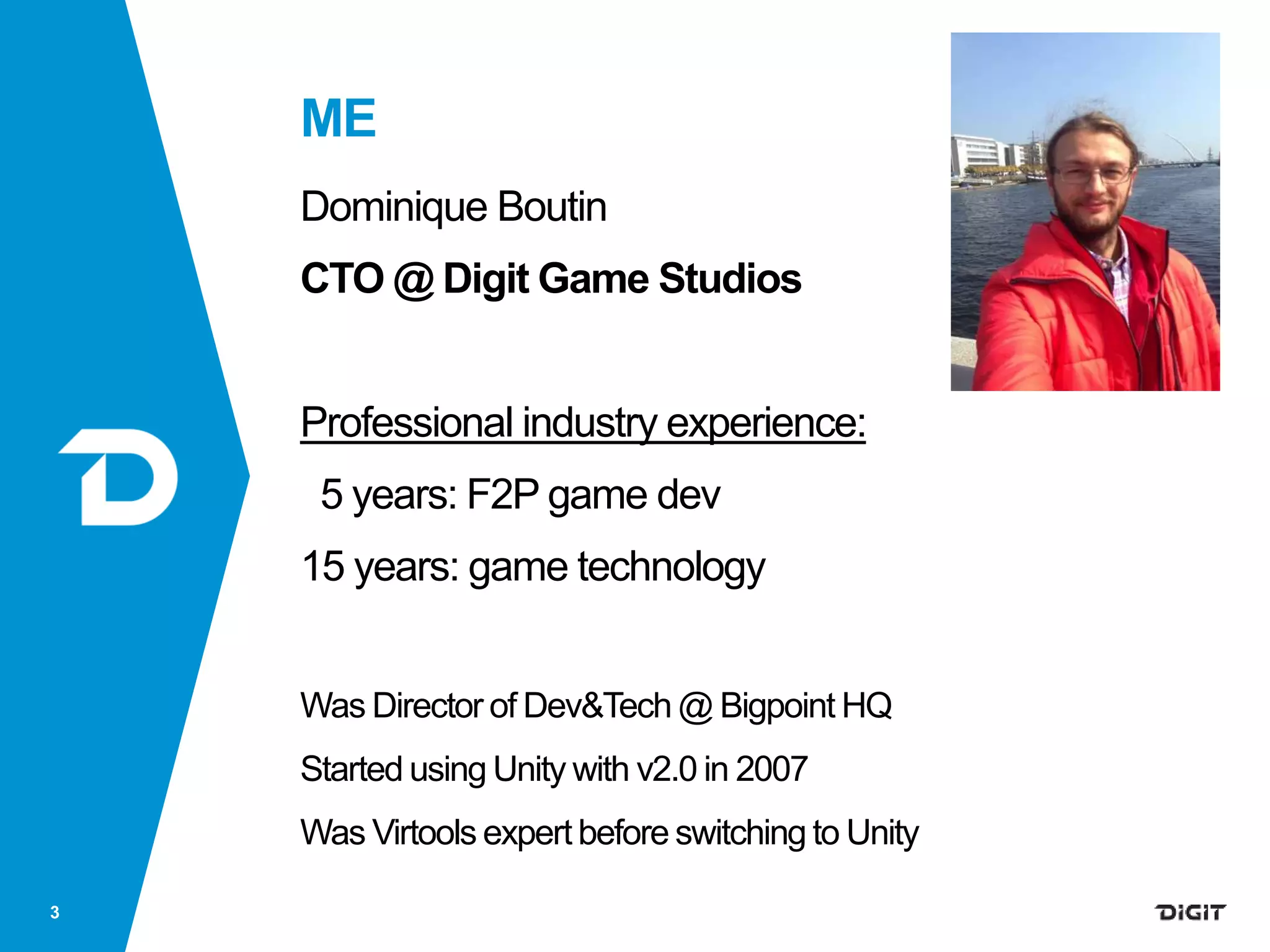 ME
Dominique Boutin
CTO @ Digit Game Studios
Professional industry experience:
5 years: F2P game dev
15 years: game technology
Was Director of Dev&Tech @ Bigpoint HQ
Started using Unity with v2.0 in 2007
Was Virtools expert before switching to Unity
3
 