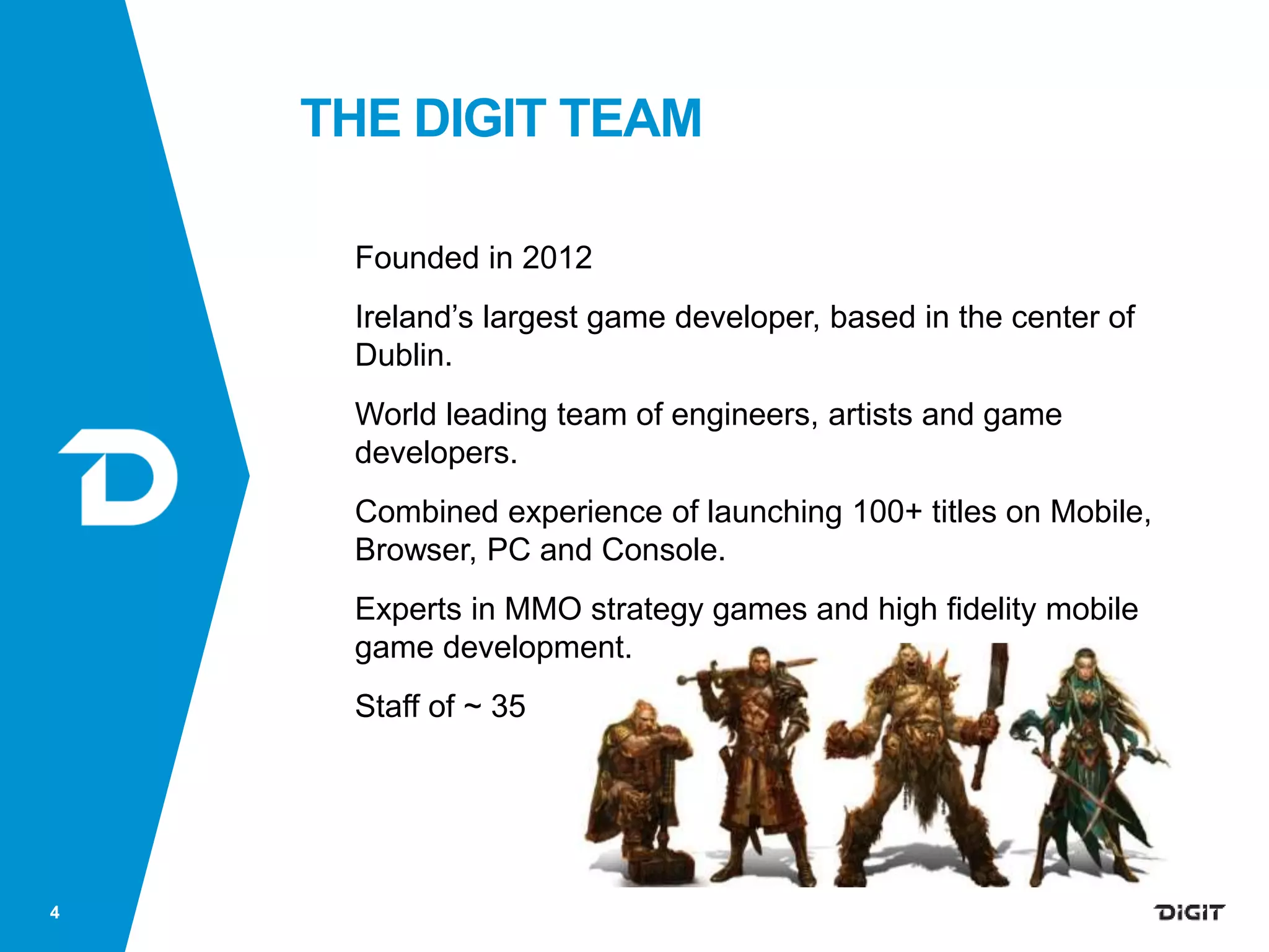 THE DIGIT TEAM
Founded in 2012
Ireland’s largest game developer, based in the center of
Dublin.
World leading team of engineers, artists and game
developers.
Combined experience of launching 100+ titles on Mobile,
Browser, PC and Console.
Experts in MMO strategy games and high fidelity mobile
game development.
Staff of ~ 35
4
 