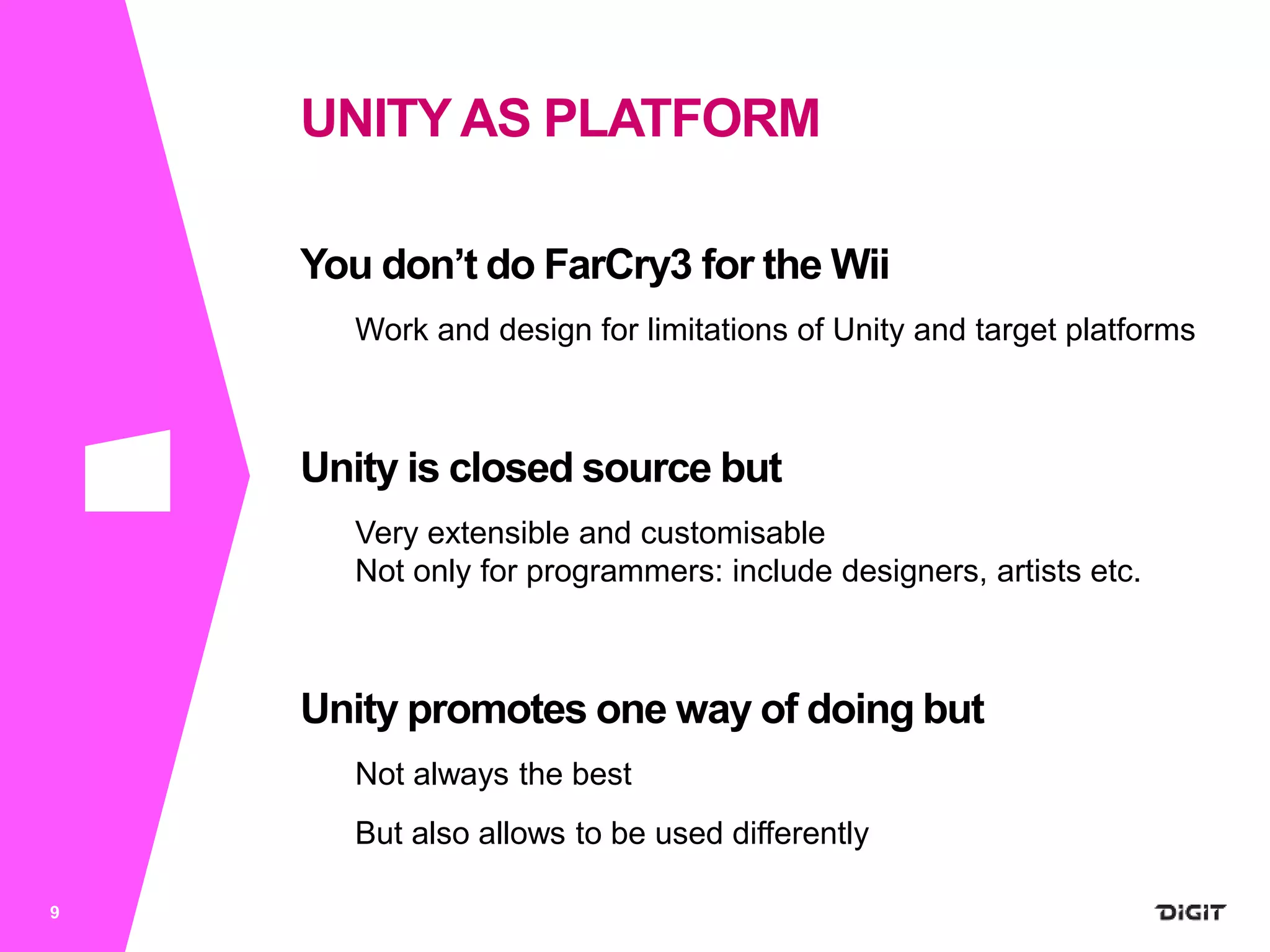 You don’t do FarCry3 for the Wii
Work and design for limitations of Unity and target platforms
Unity is closed source but
Very extensible and customisable
Not only for programmers: include designers, artists etc.
Unity promotes one way of doing but
Not always the best
But also allows to be used differently
9
UNITYAS PLATFORM
 