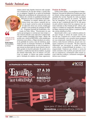 Saúde Animal
150 DBO agosto 2016
mistura estável entre líquidos imiscíveis (não susceptí-
veis a misturar-se). No caso das vacinas, o veículo oleo-
so e os antígenos. Segundo ele, as ações de fiscalização
do Mapa junto aos produtores de vacinas preveem a con-
ferência dos controles de qualidade realizados pelo
fabricante em todos os componentes do produto.
Pamplona, no entanto, admite que o pro-
blema existe, mas coloca o aumento dos ca-
sos de reação vacinal na conta da introdução
do adjuvante oleoso nas vacinas, medida que
atendeu a uma mudança de estratégia do PNE-
FA – Programa Nacional de Erradicação e Pre-
venção da Febre Aftosa. “Precisávamos de uma
vacina que protegesse os animais por mais tempo e o
óleo mineral utilizado como adjuvante é imprescindí-
vel para conferir imunidade mais longa”, afirma. De
acordo com o chefe do DFIP/SDA, como medida para
minimizar esses efeitos, o Mapa introduziu no contro-
le de qualidade da vacina o teste de tolerância, atual-
mente previsto na Instrução Normativa no 50/2008,
realizado concomitantemente ao teste de potência, e
que consiste na observação de sinais clínicos e dos nó-
dulos gerados no local de aplicação. De acordo com a
normativa, a média das áreas desses nódulos, no grupo
dos animais observados, deve ser inferior a 45 cm2.
(veja, no quadro, os fatores que podem contribuir
para a formação de nódulos com áreas superiores).
VOLTO
LOGO
27 A 30
PRETO-SP
DE SETEMBRO
RIBEIRÃO
ULTRAPASSE A PORTEIRA, VENHA PARA OS:
encontros.scotconsultoria.com.br
ligue para 17 3343 5111 ou acesse:
Posição do Sindan
Emílio Carlos Salani, vice-presidente do Sindan –
Sindicato Nacional da Indústria de Produtos para Saú-
de Animal, rechaça qualquer questionamento sobre a
qualidade das vacinas. Segundo ele, todas as partidas
passam por testes rigorosos de controle. “Se algum
lote for reatogênico, ou seja, provocar reação local
acima do que é estabelecido pela IN 50, não passa-
ria pelo controle interno feito nas empresas nem nos
testes realizados no Rio Grande do Sul”, afirma, refe-
rindo-se à unidade do Lanagro/RS, laboratório oficial
do Mapa, responsável por realizar o controle de 100%
das vacinas antiaftosa no País.
Questionado sobre o que a indústria poderia fa-
zer para mitigar os efeitos da reação vacinal, Sa-
lani diz que, a despeito de a vacina contra a aftosa
ser uma commodity, com variações muito pequenas
em sua composição, mantida em sigilo pelos labo-
ratórios, todos buscam melhorias, até por uma van-
tagem competitiva no mercado. “Há dois aspectos
importantes que alavancam as vendas de vacina
contra aftosa: a disponibilidade do produto e a re-
atogenicidade. Empresas que ofertam a vacina de
modo constante e não recebem, por parte das reven-
das ou cooperativas, reclamações sobre reação va-
cinal vinda dos criadores, certamente conseguem fi-
delizar esses clientes”. n
Lotes de vacinas
reatogênicas não
passam”
Emílio Salani,
vice-presidente
do Sindan.
 