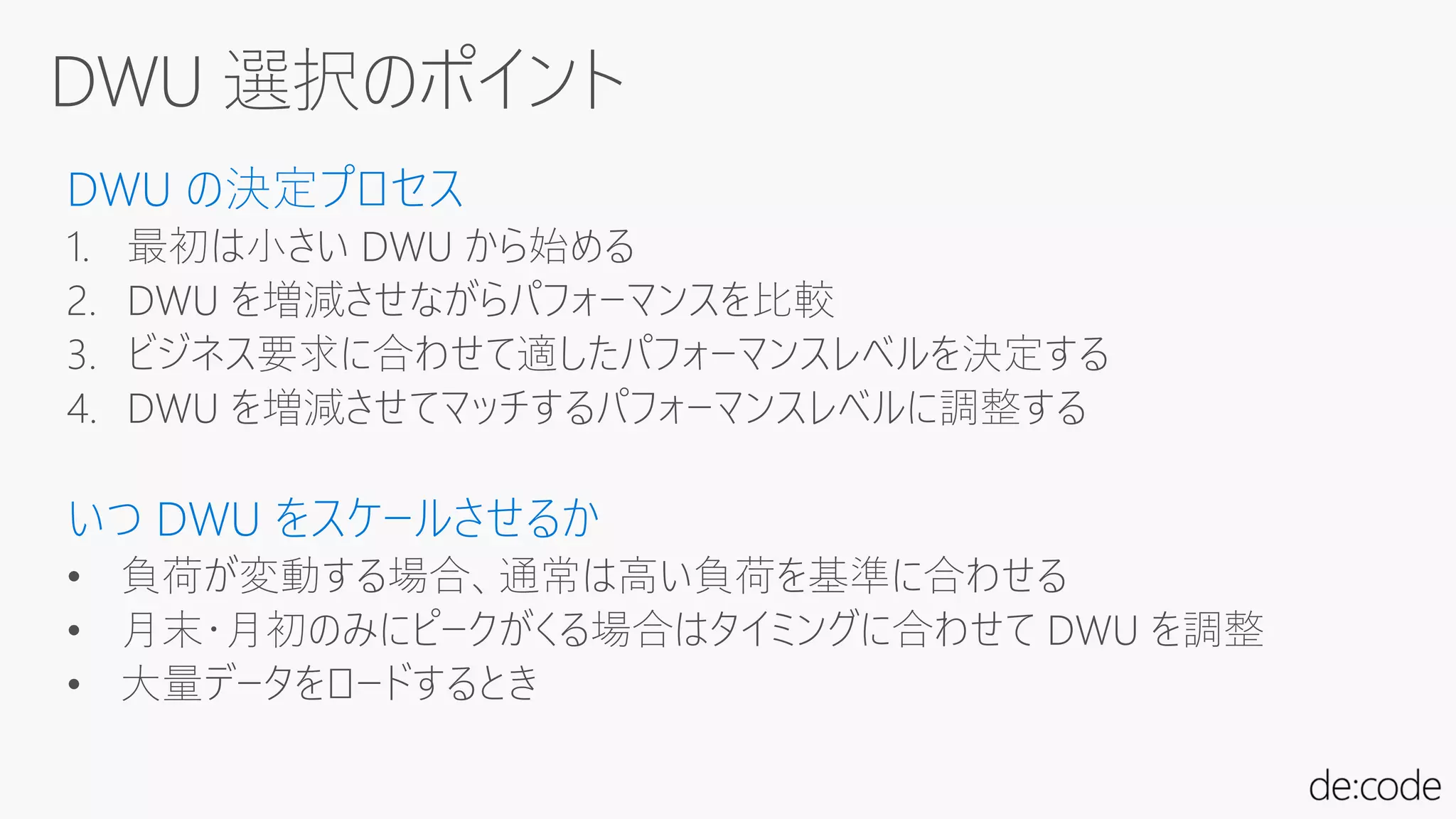 DWU の決定プロセス
1. 最初は小さい DWU から始める
2. DWU を増減させながらパフォーマンスを比較
3. ビジネス要求に合わせて適したパフォーマンスレベルを決定する
4. DWU を増減させてマッチするパフォーマンスレベルに調整する
いつ DWU をスケールさせるか
• 負荷が変動する場合、通常は高い負荷を基準に合わせる
• 月末・月初のみにピークがくる場合はタイミングに合わせて DWU を調整
• 大量データをロードするとき
 