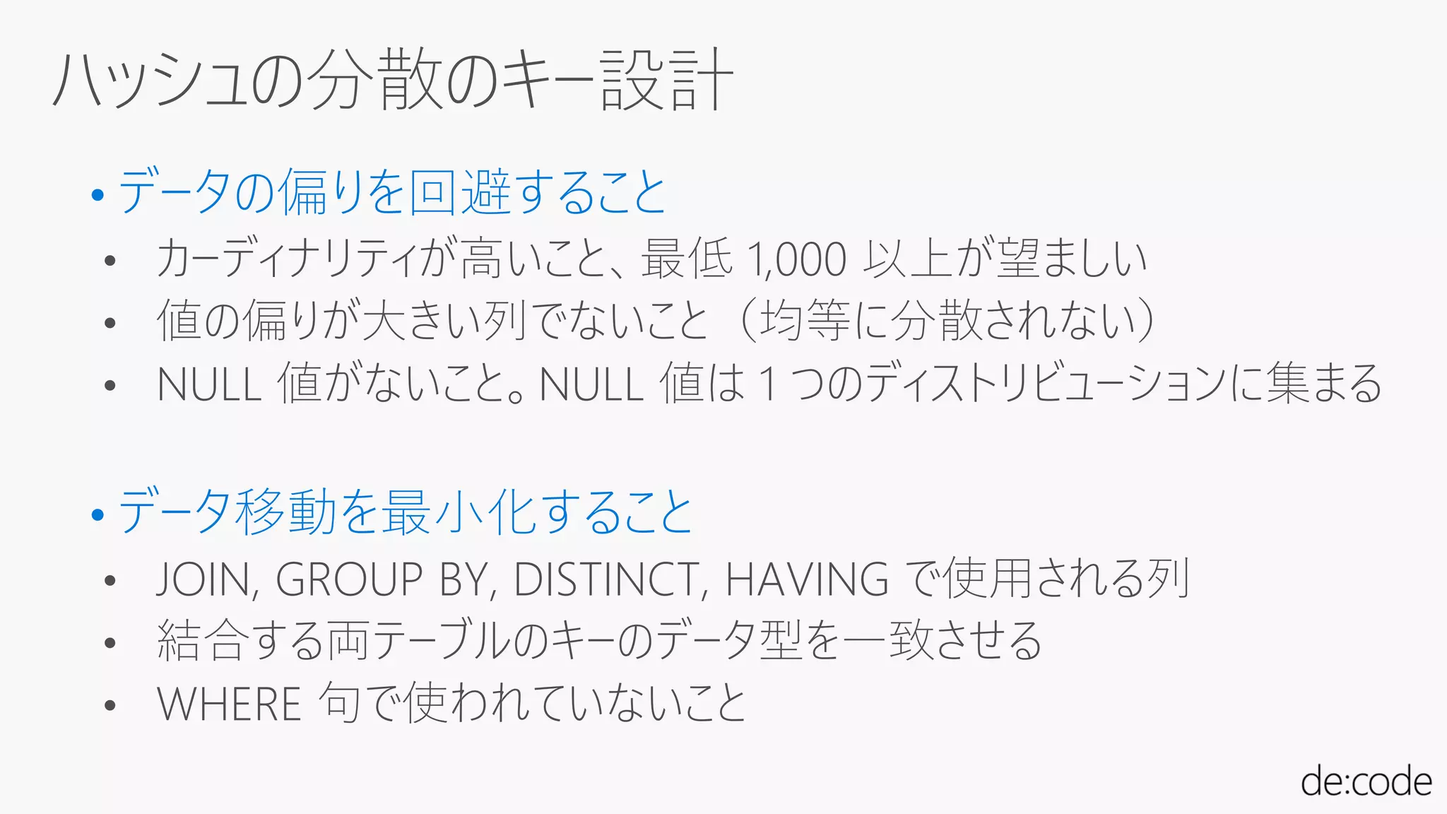 • データの偏りを回避すること
• カーディナリティが高いこと、最低 1,000 以上が望ましい
• 値の偏りが大きい列でないこと（均等に分散されない）
• NULL 値がないこと。NULL 値は 1 つのディストリビューションに集まる
• データ移動を最小化すること
• JOIN, GROUP BY, DISTINCT, HAVING で使用される列
• 結合する両テーブルのキーのデータ型を一致させる
• WHERE 句で使われていないこと
 