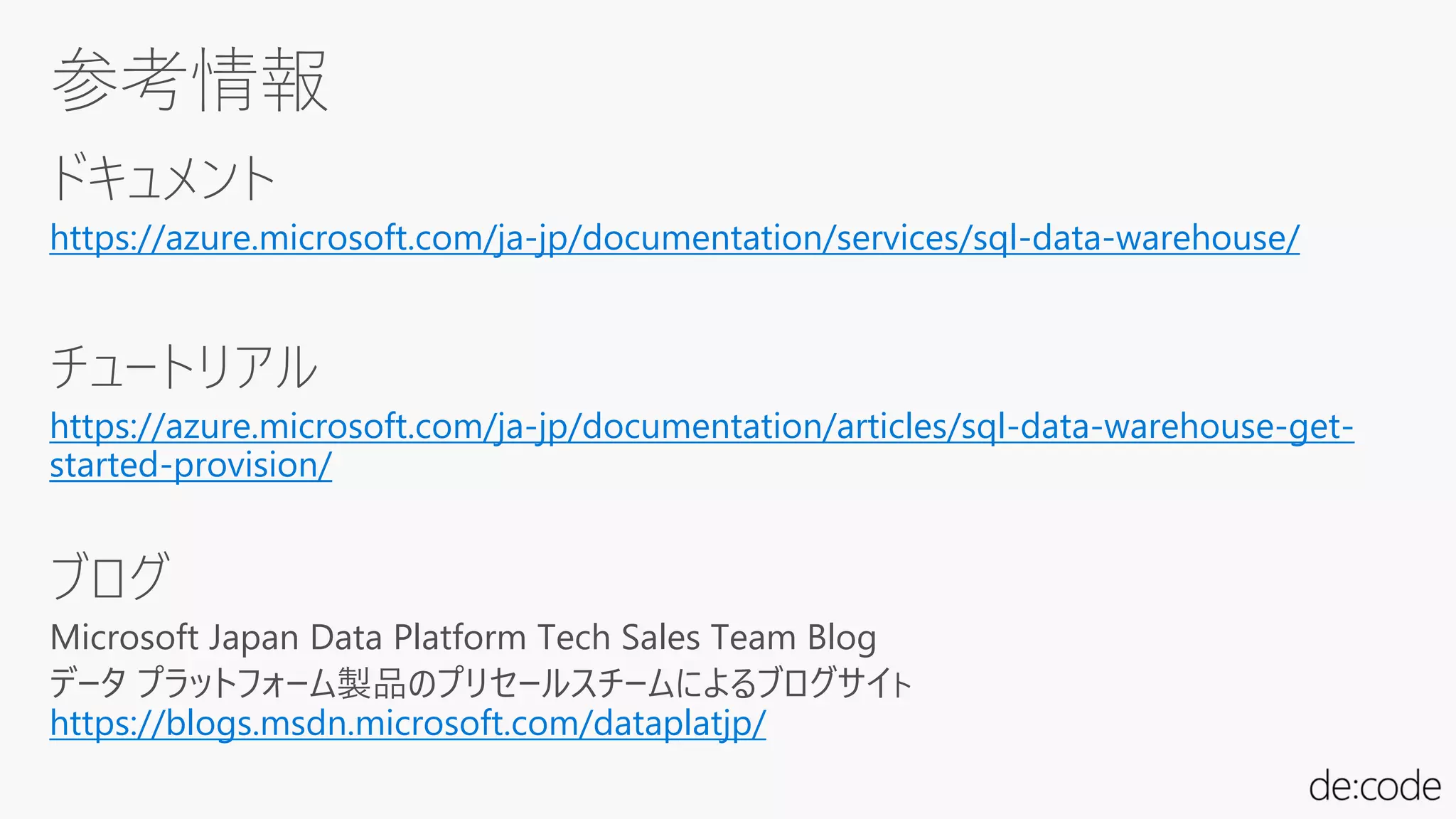 ドキュメント
https://azure.microsoft.com/ja-jp/documentation/services/sql-data-warehouse/
チュートリアル
https://azure.microsoft.com/ja-jp/documentation/articles/sql-data-warehouse-get-
started-provision/
ブログ
Microsoft Japan Data Platform Tech Sales Team Blog
データ プラットフォーム製品のプリセールスチームによるブログサイト
https://blogs.msdn.microsoft.com/dataplatjp/
 