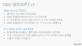 DWU の決定プロセス
1. 最初は小さい DWU から始める
2. DWU を増減させながらパフォーマンスを比較
3. ビジネス要求に合わせて適したパフォーマンスレベルを決定する
4. DWU を増減させてマッチするパフォーマンスレベルに調整する
いつ DWU をスケールさせるか
• 負荷が変動する場合、通常は高い負荷を基準に合わせる
• 月末・月初のみにピークがくる場合はタイミングに合わせて DWU を調整
• 大量データをロードするとき
 