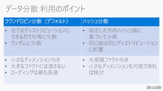 ラウンドロビン分散（デフォルト） ハッシュ分散
• 全てのディストリビューションに
できるだけ均等に分散
• ランダムに分散
• 指定した列のハッシュ値に
基づいて分散
• 同じ値は同じディストリビューション
に配置
• 小さなディメンション向き
• 大きなファクトには適さない
• ローディングは最も高速
• 大規模ファクト向き
• 小さなディメンションも可能であれ
ば検討
 