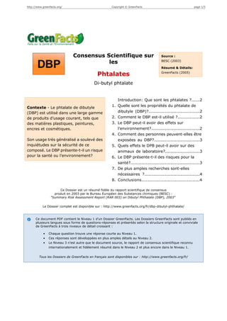 http://www.greenfacts.org/                              Copyright © GreenFacts                                  page 1/5




                               Consensus Scientifique sur                                 Source :

                                          les                                             BESC (2003)

                                                                                          Résumé & Détails:
                                                                                          GreenFacts (2005)
                                               Phtalates
                                             Di-butyl phtalate


                                                             Introduction: Que sont les phtalates ?......2
Contexte - Le phtalate de dibutyle                      1.   Quelle sont les propriétés du phtalate de
(DBP) est utilisé dans une large gamme                       dibutyle (DBP)?.....................................2
de produits d’usage courant, tels que                   2.   Comment le DBP est-il utilisé ?................2
des matières plastiques, peintures,                     3.   Le DBP peut-il avoir des effets sur
encres et cosmétiques.                                       l’environnement?...................................2
                                                        4.   Comment des personnes peuvent-elles être
Son usage très généralisé a soulevé des                      exposées au DBP?.................................3
inquiétudes sur la sécurité de ce                       5.   Quels effets le DPB peut-il avoir sur des
composé. Le DBP présente-t-il un risque                      animaux de laboratoire?.........................3
pour la santé ou l’environnement?                       6.   Le DBP présente-t-il des risques pour la
                                                             santé?..................................................3
                                                        7.   De plus amples recherches sont-elles
                                                             nécessaires ?........................................4
                                                        8.   Conclusions..........................................4

                      Ce Dossier est un résumé fidèle du rapport scientifique de consensus
                   produit en 2003 par le Bureau Européen des Substances chimiques (BESC) :
                 "Summary Risk Assessment Report (RAR 003) on Dibutyl Phthalate (DBP), 2003"

           Le Dossier complet est disponible sur : http://www.greenfacts.org/fr/dbp-dibutyl-phthalate/



      Ce document PDF contient le Niveau 1 d’un Dossier GreenFacts. Les Dossiers GreenFacts sont publiés en
      plusieurs langues sous forme de questions-réponses et présentés selon la structure originale et conviviale
      de GreenFacts à trois niveaux de détail croissant :

            •   Chaque question trouve une réponse courte au Niveau 1.
            •   Ces réponses sont développées en plus amples détails au Niveau 2.
            •   Le Niveau 3 n’est autre que le document source, le rapport de consensus scientifique reconnu
                internationalement et fidèlement résumé dans le Niveau 2 et plus encore dans le Niveau 1.


        Tous les Dossiers de GreenFacts en français sont disponibles sur : http://www.greenfacts.org/fr/
 