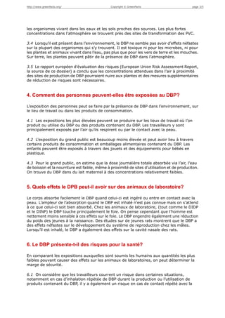 http://www.greenfacts.org/                     Copyright © GreenFacts                        page 3/5




les organismes vivant dans les eaux et les sols proches des sources. Les plus fortes
concentrations dans l’atmosphère se trouvent près des sites de transformation des PVC.

3.4 Lorsqu’il est présent dans l’environnement, le DBP ne semble pas avoir d’effets néfastes
sur la plupart des organismes qui s’y trouvent. Il est toxique ni pour les microbes, ni pour
les plantes et animaux vivant dans l’eau, pas plus que pour les vers de terre et les mouches.
Sur terre, les plantes peuvent pâtir de la présence de DBP dans l’atmosphère.

3.5 Le rapport européen d’évaluation des risques (European Union Risk Assessment Report,
la source de ce dossier) a conclu que les concentrations attendues dans l’air à proximité
des sites de production de DBP pourraient nuire aux plantes et des mesures supplémentaires
de réduction de risques sont nécessaires.


4. Comment des personnes peuvent-elles être exposées au DBP?

L’exposition des personnes peut se faire par la présence de DBP dans l’environnement, sur
le lieu de travail ou dans les produits de consommation.

4.1 Les expositions les plus élevées peuvent se produire sur les lieux de travail où l’on
produit ou utilise du DBP ou des produits contenant du DBP. Les travailleurs y sont
principalement exposés par l’air qu’ils respirent ou par le contact avec la peau.

4.2 L’exposition du grand public est beaucoup moins élevée et peut avoir lieu à travers
certains produits de consommation et emballages alimentaires contenant du DBP. Les
enfants peuvent être exposés à travers des jouets et des équipements pour bébés en
plastique.

4.3 Pour le grand public, on estime que la dose journalière totale absorbée via l’air, l’eau
de boisson et la nourriture est faible, même à proximité de sites d’utilisation et de produciton.
On trouve du DBP dans du lait maternel à des concentrations relativement faibles.


5. Quels effets le DPB peut-il avoir sur des animaux de laboratoire?

Le corps absorbe facilement le DBP quand celui-ci est ingéré ou entre en contact avec la
peau. L’ampleur de l’absorption quand le DBP est inhalé n’est pas connue mais on s’attend
à ce que celui-ci soit bien absorbé. Chez les animaux de laboratoire, (tout comme le DIDP
et le DINP) le DBP touche principalement le foie. On pense cependant que l’homme est
nettement moins sensible à ces effets sur le foie. Le DBP engendre également une réduction
du poids des jeunes à la naissance. Des études sur de jeunes rats montrent que le DBP a
des effets néfastes sur le développement du système de reproduction chez les mâles.
Lorsqu’il est inhalé, le DBP a également des effets sur la cavité nasale des rats.


6. Le DBP présente-t-il des risques pour la santé?

En comparant les expositions auxquelles sont soumis les humains aux quantités les plus
faibles pouvant causer des effets sur les animaux de laboratoires, on peut déterminer la
marge de sécurité.

6.1 On considère que les travailleurs courrent un risque dans certaines situations,
notamment en cas d’inhalation répétée de DBP durant la production ou l’utilisation de
produits contenant du DBP, il y a également un risque en cas de contact répété avec la
 