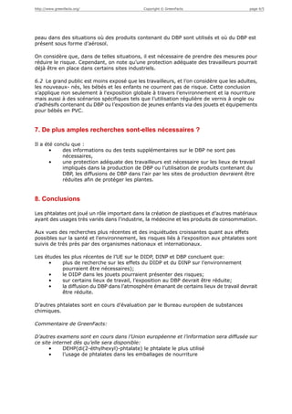 http://www.greenfacts.org/                   Copyright © GreenFacts                      page 4/5




peau dans des situations où des produits contenant du DBP sont utilisés et où du DBP est
présent sous forme d’aérosol.

On considère que, dans de telles situations, il est nécessaire de prendre des mesures pour
réduire le risque. Cependant, on note qu’une protection adéquate des travailleurs pourrait
déjà être en place dans certains sites industriels.

6.2 Le grand public est moins exposé que les travailleurs, et l’on considère que les adultes,
les nouveaux- nés, les bébés et les enfants ne courrent pas de risque. Cette conclusion
s’applique non seulement à l'exposition globale à travers l’environnement et la nourriture
mais aussi à des scénarios spécifiques tels que l’utilisation régulière de vernis à ongle ou
d’adhésifs contenant du DBP ou l’exposition de jeunes enfants via des jouets et équipements
pour bébés en PVC.


7. De plus amples recherches sont-elles nécessaires ?

Il a été conclu que :
       •    des informations ou des tests supplémentaires sur le DBP ne sont pas
            nécessaires,
       •    une protection adéquate des travailleurs est nécessaire sur les lieux de travail
            impliqués dans la production de DBP ou l’utilisation de produits contenant du
            DBP, les diffusions de DBP dans l’air par les sites de production devraient être
            réduites afin de protéger les plantes.


8. Conclusions

Les phtalates ont joué un rôle important dans la création de plastiques et d’autres matériaux
ayant des usages très variés dans l’industrie, la médecine et les produits de consommation.

Aux vues des recherches plus récentes et des inquiétudes croissantes quant aux effets
possibles sur la santé et l’environnement, les risques liés à l’exposition aux phtalates sont
suivis de très près par des organismes nationaux et internationaux.

Les études les plus récentes de l’UE sur le DIDP, DINP et DBP concluent que:
      •    plus de recherche sur les effets du DIDP et du DINP sur l’environnement
           pourraient être nécessaires);
      •    le DIDP dans les jouets pourraient présenter des risques;
      •    sur certains lieux de travail, l’exposition au DBP devrait être réduite;
      •    la diffusion du DBP dans l’atmosphère émanant de certains lieux de travail devrait
           être réduite.

D’autres phtalates sont en cours d’évaluation par le Bureau européen de substances
chimiques.

Commentaire de GreenFacts:

D’autres examens sont en cours dans l’Union européenne et l’information sera diffusée sur
ce site internet dès qu’elle sera disponible:
      •     DEHP(di(2-éthylhexyl)-phtalate) le phtalate le plus utilisé
      •     l’usage de phtalates dans les emballages de nourriture
 