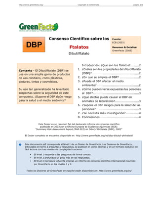 http://www.greenfacts.org/                               Copyright © GreenFacts                                página 1/5




                              Consenso Científico sobre los                               Fuente:
                                                                                          ECB (2003)

                                                 Ftalatos                                 Resumen & Detalles:
                                                                                          GreenFacts (2005)
                                                 Dibutilftalato


                                                             Introducción: ¿Qué son los ftalatos?.........2
Contexto - El Dibutilftalato (DBP) se                     1. ¿Cuáles son las propiedades del dibutilftalato
usa en una amplia gama de productos                          (DBP)?.................................................2
de uso cotidiano, como plásticos,                         2. ¿En qué se emplea el DBP? ....................2
pinturas, tintas y cosméticos.                            3. ¿Puede el DBP afectar al medio
                                                             ambiente?............................................2
Su uso tan generalizado ha levantado                      4. ¿Cómo pueden verse expuestas las personas
sospechas sobre la seguridad de este                         al DBP?................................................3
compuesto. ¿Supone el DBP algún riesgo                    5. ¿Qué efectos puede causar el DBP en
para la salud o el medio ambiente?                           animales de laboratorio?.........................3
                                                          6. ¿Supone el DBP riesgos para la salud de las
                                                             personas?.............................................3
                                                          7. ¿Se necesita más investigación?..............4
                                                          8. Conclusiones.........................................4

                    Este Dosier es un resumen fiel del destacado informe de consenso científico
                     publicado en 2003 por la Oficina Europea de Sustancias Químicas (ECB):
                 "Summary Risk Assessment Report (RAR 003) on Dibutyl Phthalate (DBP), 2003"

      El Dosier completo se encuentra disponible en: http://www.greenfacts.org/es/dbp-dibutyl-phthalate/



      Este documento pdf corresponde al Nivel 1 de un Dosier de GreenFacts. Los Dosieres de GreenFacts,
      articulados en torno a preguntas y respuestas, se publican en varios idiomas y en un formato exclusivo de
      fácil lectura con tres niveles de complejidad creciente.

            •   El Nivel 1 responde a las preguntas de forma concisa.
            •   El Nivel 2 profundiza un poco más en las respuestas.
            •   El Nivel 3 reproduce la fuente original, un informe de consenso científico internacional resumido
                por GreenFacts en los niveles 1 y 2.


        Todos los Dosieres de GreenFacts en español están disponibles en: http://www.greenfacts.org/es/
 
