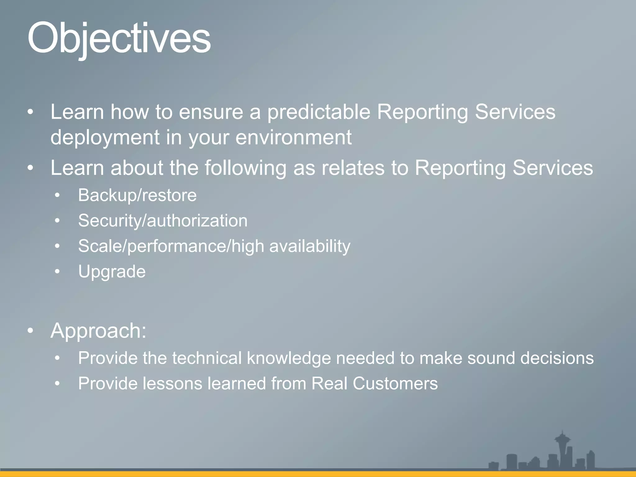 • Learn how to ensure a predictable Reporting Services
  deployment in your environment
• Learn about the following as relates to Reporting Services
  •   Backup/restore
  •   Security/authorization
  •   Scale/performance/high availability
  •   Upgrade


• Approach:
  • Provide the technical knowledge needed to make sound decisions
  • Provide lessons learned from Real Customers
 