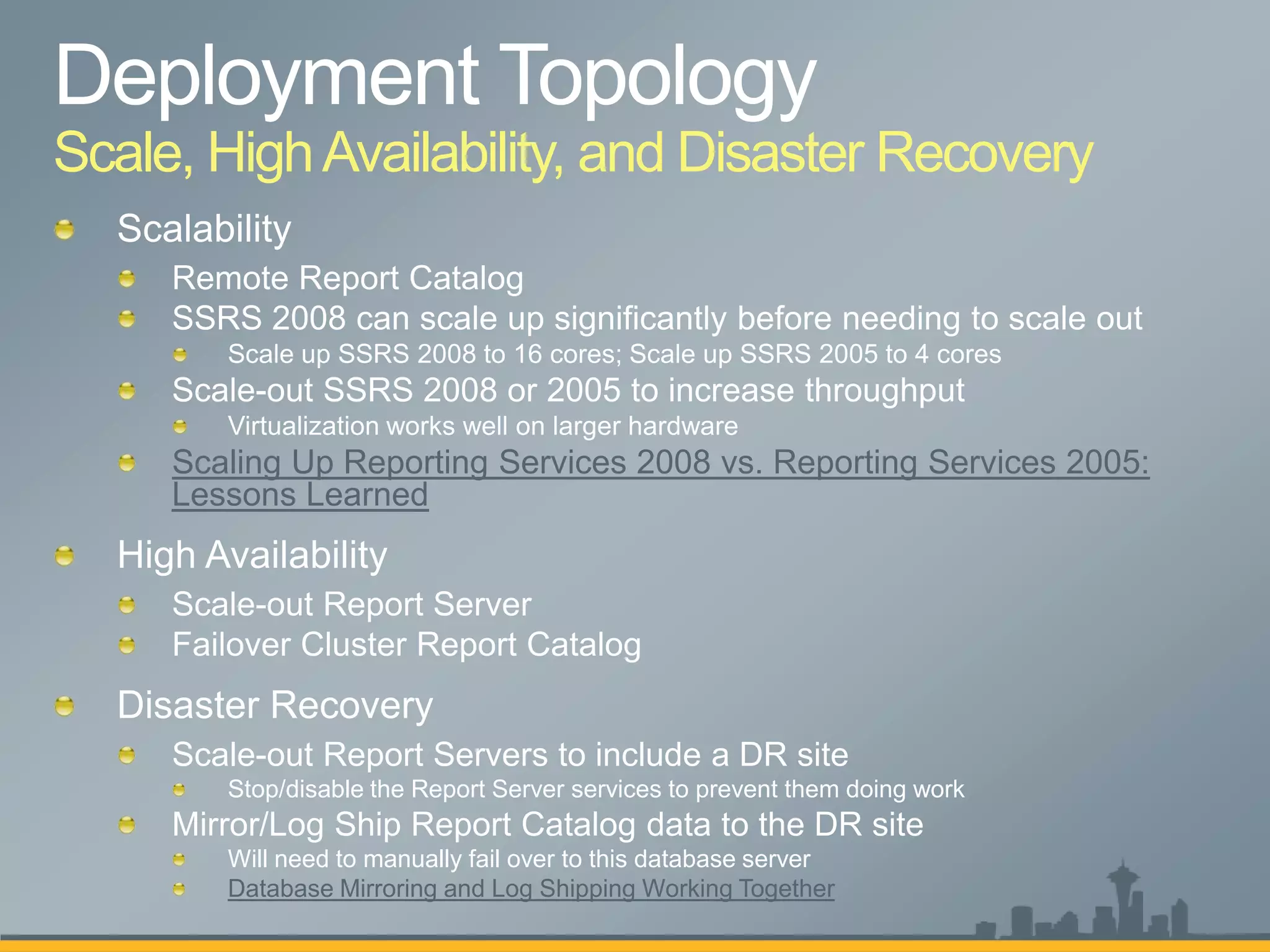 Scale, High Availability, and Disaster Recovery




     Scaling Up Reporting Services 2008 vs. Reporting Services 2005:
     Lessons Learned




     Scale-out Report Servers to include a DR site
        Stop/disable the Report Server services to prevent them doing work
     Mirror/Log Ship Report Catalog data to the DR site
        Will need to manually fail over to this database server
        Database Mirroring and Log Shipping Working Together
 