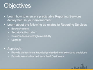 • Learn how to ensure a predictable Reporting Services
  deployment in your environment
• Learn about the following as relates to Reporting Services
  •   Backup/restore
  •   Security/authorization
  •   Scale/performance/high availability
  •   Upgrade


• Approach:
  • Provide the technical knowledge needed to make sound decisions
  • Provide lessons learned from Real Customers
 