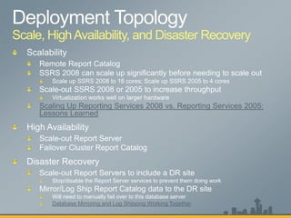 Scale, High Availability, and Disaster Recovery




     Scaling Up Reporting Services 2008 vs. Reporting Services 2005:
     Lessons Learned




     Scale-out Report Servers to include a DR site
        Stop/disable the Report Server services to prevent them doing work
     Mirror/Log Ship Report Catalog data to the DR site
        Will need to manually fail over to this database server
        Database Mirroring and Log Shipping Working Together
 