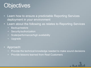 • Learn how to ensure a predictable Reporting Services
deployment in your environment
• Learn about the following as relates to Reporting Services
• Backup/restore
• Security/authorization
• Scale/performance/high availability
• Upgrade
• Approach:
• Provide the technical knowledge needed to make sound decisions
• Provide lessons learned from Real Customers
 