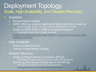 Scale, HighAvailability, and Disaster Recovery
Scaling Up Reporting Services 2008 vs. Reporting Services 2005:
Lessons Learned
Scale-out Report Servers to include a DR site
Stop/disable the Report Server services to prevent them doing work
Mirror/Log Ship Report Catalog data to the DR site
Will need to manually fail over to this database server
Database Mirroring and Log Shipping Working Together
 