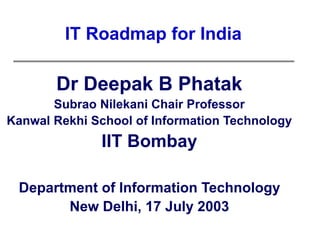 IT Roadmap for India
Dr Deepak B Phatak
Subrao Nilekani Chair Professor
Kanwal Rekhi School of Information Technology
IIT Bombay
Department of Information Technology
New Delhi, 17 July 2003
 