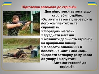 Для підготовки автомата до
стрільби потрібно:
•Оглянути автомат, перевірити
його комплектність та
справність.
•Спорядити магазин.
•Під’єднати магазин.
•Виставити дальність стрільби
на прицільній планці.
•Перевести запобіжник в
положення «авт.» або «од».
•Відвести затворну раму назад
до упору і відпустити.
Автомат готовий до
стрільби.
Підготовка автомата до стрільби
 
