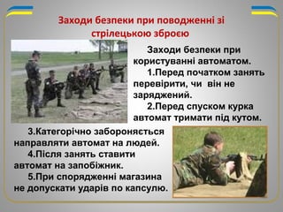 Заходи безпеки при
користуванні автоматом.
1.Перед початком занять
перевірити, чи він не
заряджений.
2.Перед спуском курка
автомат тримати під кутом.
Заходи безпеки при поводженні зі
стрілецькою зброєю
3.Категорічно забороняється
направляти автомат на людей.
4.Після занять ставити
автомат на запобіжник.
5.При спорядженні магазина
не допускати ударів по капсулю.
 