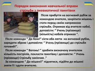 Порядок виконання навчальної вправи
стрільби з пневматичної гвинтівки
Після прибуття на вогневий рубіж за
командою вчителя, закріпити мішень і
стати перед своїм напрямком
стрільби. Отримав від вчителя набої,
доповісти: “ Учень (прізвище)
(кількість) набоїв отримав ”.
Після команди “ До бою!” сісти або лягти на вогневий рубіж,
зарядити зброю і доповісти: “ Учень (прізвище) до стрільби
готовий!”.
Після команди “ Вогонь! ” зробити визначену вчителем
кількість пострілів, покласти гвинтівку і доповісти: “ Учень
(прізвище) Стрільбу закінчив .”
За командою “ До мішені!” піднятися, підійти до мішені
зняти її і здати вчителю.
 