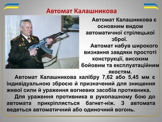 Автомат Калашникова калібру 7,62 або 5,45 мм є
індивідуальною зброєю й призначений для знищення
живої сили й ураження вогневих засобів противника.
Для ураження противника в рукопашному бою до
автомата прикріпляється багнет-ніж. З автомата
ведеться автоматичний або одиночний вогонь.
Автомат Калашникова
Автомат Калашникова є
основним видом
автоматичної стрілецької
зброї.
Автомат набув широкого
визнання завдяки простоті
конструкції, високим
бойовим та експлуатаційним
якостям.
 