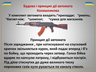 У комплект автомата входять:*приладдя; *ремінь;
*багнет-ніж; *шомпол; *сумка для магазинів.
Будова і принцип дії автомата
Калашникова
Принцип дії автомата
Після заряджання , при натискуванні на спусковий
крючок звільняється курок, який падає вперед і б’є
по бойку, що проходить через затвор. Голка бійка
вдаряє по капсулю патрону, і відбувається постріл.
Під дією стиснутих до дуже великого тиску
порохових газів куля рухається по каналу ствола.
 