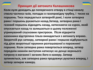 Коли куля доходить до поперечного отвору в стінці каналу
ствола частина газів, попадає в газопровідну трубку, і тисне на
поршень. Тиск передається затворній рамі, і коли затворна
рама і поршень рухаються назад.Затвор, затворна рама і
газовий поршень відходять назад, натискаючи на курок, який
опускається назад та залишається в цьому положенні
утримуваний спусковим пристроєм. Після відкриття
казенника відстріляна гільза викидається з автомату вправо.
Зворотній рух затвору, затворної рами і поршню відбувається
під дією зворотньої пружини розташованої в порожнині
поршню. Коли затворна рама повертається вперед, затвор
переднім нижнім виступом натискує на денце верхнього
патрону в магазині і заганяє його в камеру. Затвор
зупиняється, але затворна рама продовжує рухатися вперед, і
затвор запирає камеру.
Принцип дії автомата Калашникова
 