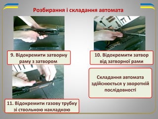 9. Відокремити затворну
раму з затвором
11. Відокремити газову трубку
зі ствольною накладкою
Складання автомата
здійснюється у зворотній
послідовності
10. Відокремити затвор
від затворної рами
Розбирання і складання автомата
 