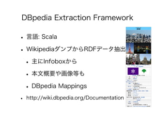 DBpedia Extraction Framework

• 言語: Scala
• WikipediaダンプからRDFデータ抽出
 • 主にInfoboxから
 • 本文概要や画像等も
 • DBpedia Mappings
•   htt...