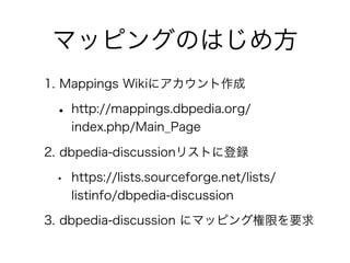 マッピングのはじめ方
1. Mappings Wikiにアカウント作成

 • http://mappings.dbpedia.org/
     index.php/Main_Page

2. dbpedia-discussionリストに登録...