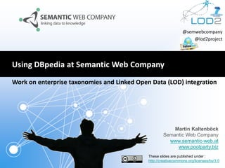@semwebcompany
@lod2project

Using DBpedia at Semantic Web Company
Work on enterprise taxonomies and Linked Open Data (LOD) integration

Martin Kaltenböck
Semantic Web Company
www.semantic-web.at
www.poolparty.biz
These slides are published under :
http://creativecommons.org/licenses/by/3.0

 