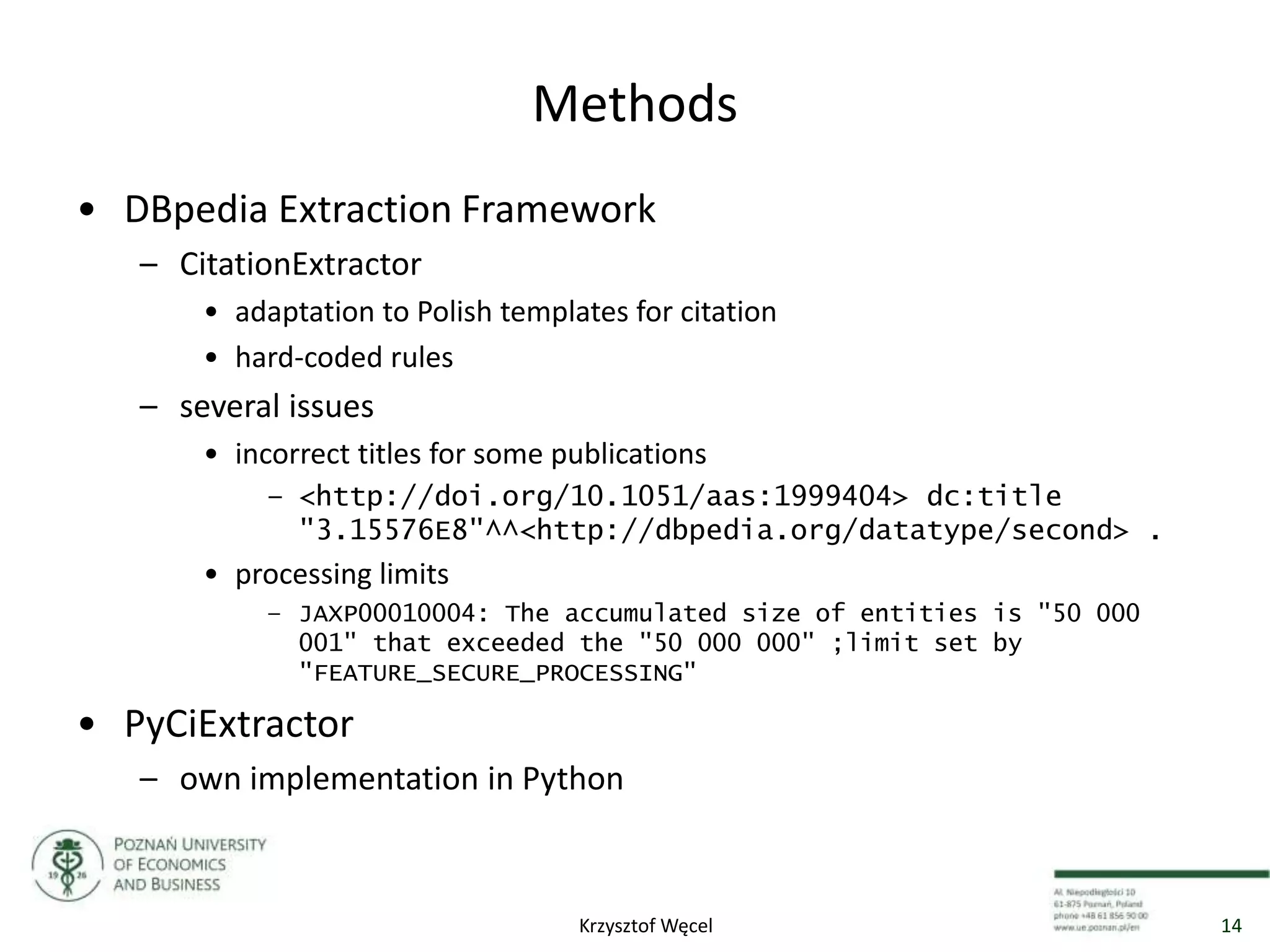 Methods
• DBpedia Extraction Framework
– CitationExtractor
• adaptation to Polish templates for citation
• hard-coded rules
– several issues
• incorrect titles for some publications
– <http://doi.org/10.1051/aas:1999404> dc:title
"3.15576E8"^^<http://dbpedia.org/datatype/second> .
• processing limits
– JAXP00010004: The accumulated size of entities is "50 000
001" that exceeded the "50 000 000" ;limit set by
"FEATURE_SECURE_PROCESSING"
• PyCiExtractor
– own implementation in Python
14Krzysztof Węcel
 