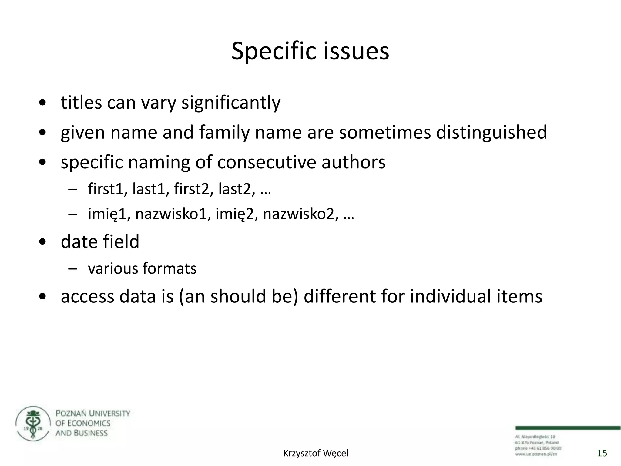 Specific issues
• titles can vary significantly
• given name and family name are sometimes distinguished
• specific naming of consecutive authors
– first1, last1, first2, last2, …
– imię1, nazwisko1, imię2, nazwisko2, …
• date field
– various formats
• access data is (an should be) different for individual items
15Krzysztof Węcel
 